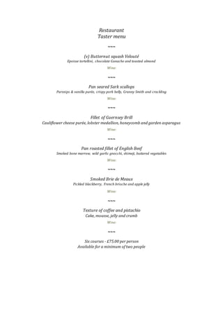 Restaurant
Taster menu
~~~
(v) Butternut squash Velouté
Epoisse tortellini, chocolate Ganache and toasted almond
Wine:
~~~
Pan seared Sark scallops
Parsnips & vanilla purée, crispy pork belly, Granny Smith and crackling
Wine:
~~~
Fillet of Guernsey Brill
Cauliflower cheese purée, lobster medallion, honeycomb and garden asparagus
Wine:
~~~
Pan roasted fillet of English Beef
Smoked bone marrow, wild garlic gnocchi, shimeji, buttered vegetables
Wine:
~~~
Smoked Brie de Meaux
Pickled blackberry, French brioche and apple jelly
Wine:
~~~
Texture of coffee and pistachio
Cake, mousse, jelly and crumb
Wine:
~~~
Six courses - £75.00 per person
Available for a minimum of two people
 
