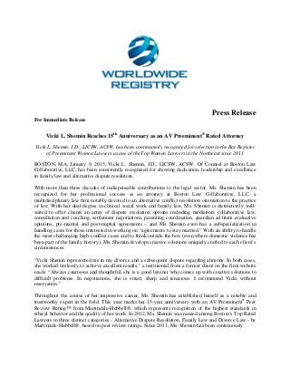 Press Release
For Immediate Release
Vicki L. Shemin Reaches 15th
Anniversary as an AV Preeminent®
Rated Attorney
Vicki L. Shemin, J.D., LICSW, ACSW, has been continuously recognized for selection in the Bar Register
of Preeminent Women Lawyers as one of the Top Women Lawyers in the Northeast since 2011
BOSTON, MA, January 9, 2015, Vicki L. Shemin, J.D., LICSW, ACSW, Of Counsel at Boston Law
Collaborative, LLC, has been consistently recognized for showing dedication, leadership and excellence
in family law and alternative dispute resolution.
With more than three decades of indispensable contributions to the legal sector, Ms. Shemin has been
recognized for her professional success as an attorney at Boston Law Collaborative, LLC, a
multidisciplinary law firm notably devoted to an alternative conflict resolution orientation to the practice
of law. With her dual-degree in clinical social work and family law, Ms. Shemin is distinctively well-
suited to offer clients an array of dispute resolution options including mediation, collaborative law,
consultation and coaching, settlement negotiations, parenting coordination, guardian ad litem evaluative
opinions, pre-marital and post-nuptial agreements – and Ms. Shemin even has a subspecialization in
handling cases for those interested in working on “agreements to stay married.” With an ability to handle
the most challenging high-conflict cases and to think outside the box (even where domestic violence has
been part of the family history), Ms. Shemin develops creative solutions uniquely crafted to each client’s
circumstances.
“Vicki Shemin represented me in my divorce and a subsequent dispute regarding alimony. In both cases,
she worked tirelessly to achieve excellent results,” a testimonial from a former client on the firm website
reads. “Always courteous and thoughtful, she is a good listener who comes up with creative solutions to
difficult problems. In negotiations, she is smart, sharp and tenacious. I recommend Vicki without
reservation.”
Throughout the course of her impressive career, Ms. Shemin has established herself as a notable and
trustworthy expert in the field. This year marks her 15-year anniversary with an AV Preeminent®
Peer
Review Rating™ from Martindale-Hubbell®, which represents recognition of the highest standards in
ethical behavior and the quality of her work. In 2012, Ms. Shemin was named among Boston’s Top Rated
Lawyers in three distinct categories - Alternative Dispute Resolution, Family Law and Divorce Law - by
Martindale-Hubbell®, based on peer review ratings. Since 2011, Ms. Shemin has been continuously
 
