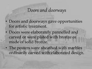 Doors and doorways
• Doors and doorways gave opportunities
for artistic treatment.
• Doors were elaborately pannelled and
carved or were plated with bronze or
made of solid bronze.
• The posters were sheathed with marbles
ordinarily carved with elaborated design.
 