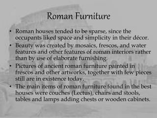 Roman Furniture
• Roman houses tended to be sparse, since the
occupants liked space and simplicity in their décor.
• Beauty was created by mosaics, frescos, and water
features and other features of roman interiors rather
than by use of elaborate furnishing.
• Pictures of ancient roman furniture painted in
frescos and other artworks, together with few pieces
still are in existence today.
• The main items of roman furniture found in the best
houses were couches (Lectus), chairs and stools,
tables and lamps adding chests or wooden cabinets.
 