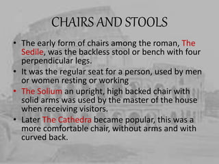 CHAIRS AND STOOLS
• The early form of chairs among the roman, The
Sedile, was the backless stool or bench with four
perpendicular legs.
• It was the regular seat for a person, used by men
or women resting or working
• The Solium an upright, high backed chair with
solid arms was used by the master of the house
when receiving visitors.
• Later The Cathedra became popular, this was a
more comfortable chair, without arms and with
curved back.
 