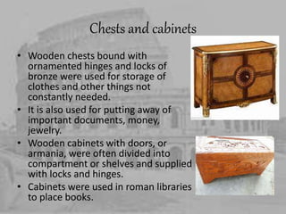 Chests and cabinets
• Wooden chests bound with
ornamented hinges and locks of
bronze were used for storage of
clothes and other things not
constantly needed.
• It is also used for putting away of
important documents, money,
jewelry.
• Wooden cabinets with doors, or
armania, were often divided into
compartment or shelves and supplied
with locks and hinges.
• Cabinets were used in roman libraries
to place books.
 