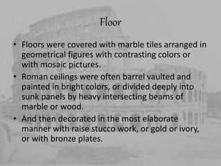 Floor
• Floors were covered with marble tiles arranged in
geometrical figures with contrasting colors or
with mosaic pictures.
• Roman ceilings were often barrel vaulted and
painted in bright colors, or divided deeply into
sunk panels by heavy intersecting beams of
marble or wood.
• And then decorated in the most elaborate
manner with raise stucco work, or gold or ivory,
or with bronze plates.
 