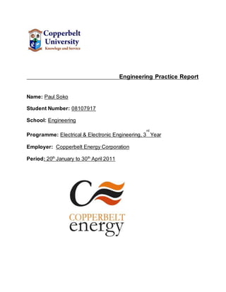 Engineering Practice Report
Name: Paul Soko
Student Number: 08107917
School: Engineering
Programme: Electrical & Electronic Engineering, 3
rd
Year
Employer: Copperbelt Energy Corporation
Period: 20th
January to 30th
April 2011
 