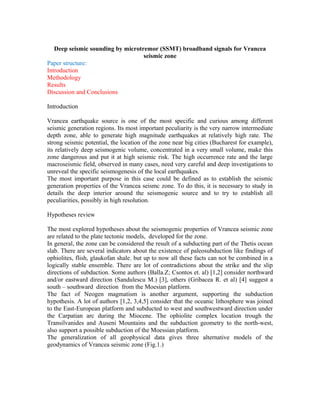 Deep seismic sounding by microtremor (SSMT) broadband signals for Vrancea
seismic zone
Paper structure:
Introduction
Methodology
Results
Discussion and Conclusions
Introduction
Vrancea earthquake source is one of the most specific and curious among different
seismic generation regions. Its most important peculiarity is the very narrow intermediate
depth zone, able to generate high magnitude earthquakes at relatively high rate. The
strong seismic potential, the location of the zone near big cities (Bucharest for example),
its relatively deep seismogenic volume, concentrated in a very small volume, make this
zone dangerous and put it at high seismic risk. The high occurrence rate and the large
macroseismic field, observed in many cases, need very careful and deep investigations to
unreveal the specific seismogenesis of the local earthquakes.
The most important purpose in this case could be defined as to establish the seismic
generation properties of the Vrancea seismc zone. To do this, it is necessary to study in
details the deep interior around the seismogenic source and to try to establish all
peculiarities, possibly in high resolution.
Hypotheses review
The most explored hypotheses about the seismogenic properties of Vrancea seismic zone
are related to the plate tectonic models, developed for the zone.
In general, the zone can be considered the result of a subducting part of the Thetis ocean
slab. There are several indicators about the existence of paleosubduction like findings of
ophiolites, flish, glaukofan shale, but up to now all these facts can not be combined in a
logically stable ensemble. There are lot of contradictions about the strike and the slip
directions of subduction. Some authors (Balla.Z; Csontos et. al) [1,2] consider northward
and/or eastward direction (Sandulescu M.) [3], others (Gribacea R. et al) [4] suggest a
south – southward direction from the Moesian platform.
The fact of Neogen magmatism is another argument, supporting the subduction
hypothesis. A lot of authors [1,2, 3,4,5] consider that the oceanic lithosphere was joined
to the East-European platform and subducted to west and southwestward direction under
the Carpatian arc during the Miocene. The ophiolite complex location trough the
Transilvanides and Auseni Mountains and the subduction geometry to the north-west,
also support a possible subduction of the Moessian platform.
The generalization of all geophysical data gives three alternative models of the
geodynamics of Vrancea seismic zone (Fig.1.)
 