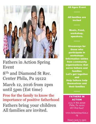 Fathers in Action Spring
Event
8Th and Diamond St Rec.
Center Phila, Pa 19122
March 12, 2016 from 2pm
until 5pm (Est time)
Free for the family to know the
importance of positive fatherhood
[Toreplace any tip text with your own, just click it and start typing. To
replace the photo or logo with your own, right-click it and then click
Fathers bring your children
All families are invited.
All Ages Event
All families are
invited
Ff f
Music, Food,
workshop,
speakers.
Giveaways for
those who
participate in
workshops
Information tables
from community
organizations that
serve fathers and
families
Let’s get together
and
Help fathers help
themselves and
their families
Ff
[One More Point
Here!]
[Add More Great
FATHERS IN
ACTION
2112 N 8th street
Phila, Pa 19122
267-819-6447
www.fathersinaction.o
rg
Hours 9am to 5pm
Mon-Fri.
 