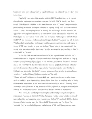 broken my wrist six weeks earlier,” he recalled. His cast was taken off just two days prior
to the bout.
Nearly 16 years later, Mac remains with the ECCW, and not only as its current
champion but also as part owner of the company. In 2010, ECCW founder and then-
owner, Dave Republic, decided to step away from the helm of Canada’s longest-running
pro wrestling promotion, selling the company to a group led by Mac. Mac has done well
for the ECCW – the company thrives in training and producing Canadian wrestlers, as
opposed to booking shows headlined by former WWE stars. He’s run the promotion for
the last year and has been an owner for the last five years. He takes pride in the fact that
the ECCW has provided a professional wrestling product that Vancouver can call its own.
“We have built up a fan base on homegrown talent, as opposed to relying on bringing in
former WWE stars in order to grow our fan base. We do bring in stars occasionally but
for the most part, our wresting shows, they involve wresters who are from here or they’ve
trained with us,” he said.
In the ring, Mac’s work is reminiscent of WWE legend Shawn Michaels. He’s
worked to be able to adapt his style to whomever his working with. He’s able to keep up
with the speedy and high-flying types, he can stand his ground with mat-based wrestlers
and he can compete with the most technical and savviest grapplers, mixing in a healthy
amount of suplexes, slams and top rope activity. He even shares the same finisher as
Michaels and resents the fact that it’s become an overused move in the arsenals of many
wrestlers. “I idolized Shawn Michaels growing up,” he said.
“Shawn Michaels’ finisher was the superkick and I was in martial arts growing up as
well, so my kicks were always pretty decent. I find these days in wrestling, a lot of times
the superkick is overdone. When Shawn Michaels was doing it, it was a finishing move.
Nowadays when you watch WWE, there are several guys that do it as part of their regular
offence. It’s unfortunate because it’s not looked at as the finisher as it once was.”
As a whole, the world of pro wrestling has undoubtedly been polarizing to the
mainstream. Fan support for the WWE has fluctuated over the years, with the commonly-
accepted golden age happening somewhere around the late 90’s and early 2000’s, during
the peak of ultra-popular stars like “Stone Cold” Steve Austin and The Rock. The
“Attitude Era,” as its labelled by many including the WWE itself, has come and gone.
 
