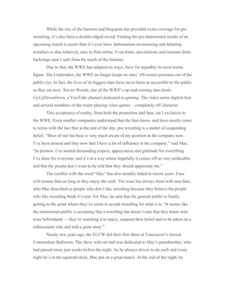 While the rise of the Internet and blogspots has provided extra coverage for pro
wrestling, it’s also been a double-edged sword. Finding the pre-determined results of an
upcoming match is easier than it’s ever been. Information on returning and debuting
wrestlers is also relatively easy to find online. Even hints, speculations and rumours from
backstage aren’t safe from the reach of the Internet.
Due to that, the WWE has adapted its ways. Save for arguably its most iconic
figure, The Undertaker, the WWE no longer keeps its stars’ off-screen personas out of the
public eye. In fact, the lives of its biggest stars have never been as accessible to the public
as they are now. Xavier Woods, one of the WWE’s up-and-coming stars hosts
UpUpDownDown, a YouTube channel dedicated to gaming. The video series depicts him
and several members of the roster playing video games – completely off character.
This acceptance of reality, from both the promotion and fans, isn’t exclusive to
the WWE. Even smaller companies understand that the fans know, and have mostly come
to terms with the fact that at the end of the day, pro wrestling is a matter of suspending
belief. “Most of our fan base is very much aware of my position in the company now.
I’ve been around and they now that I have a lot of influence in the company,” said Mac.
“In promos, I’ve started demanding respect, appreciation and gratitude for everything
I’ve done for everyone, and it’s in a way where hopefully it comes off as very unlikeable
and that the people don’t want to be told that they should appreciate me.”
The conflict with the word “fake” has also steadily faded in recent years. Fans
will remain fans as long as they enjoy the craft. The issue has always been with non-fans,
who Mac described as people who don’t like wrestling because they believe the people
who like wrestling think it’s real. For Mac, he said that the general public is finally
getting to the point where they’ve come to accept wrestling for what it is, “It seems like
the mainstream public is accepting that a wrestling fan doesn’t care that they know who
wins beforehand — they’re watching it to enjoy, suspend their belief and to be taken on a
rollercoaster ride and told a great story.”
Nearly two years ago, the ECCW did their first show at Vancouver’s storied
Commodore Ballroom. The show sold out and was dedicated to Mac’s grandmother, who
had passed away just weeks before the night. As he always strives to do each and every
night he’s in the squared circle, Mac put on a great match. At the end of the night, he
 