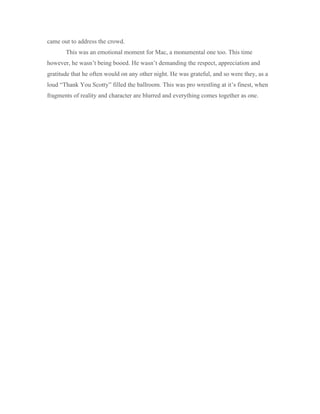 came out to address the crowd.
This was an emotional moment for Mac, a monumental one too. This time
however, he wasn’t being booed. He wasn’t demanding the respect, appreciation and
gratitude that he often would on any other night. He was grateful, and so were they, as a
loud “Thank You Scotty” filled the ballroom. This was pro wrestling at it’s finest, when
fragments of reality and character are blurred and everything comes together as one.
 