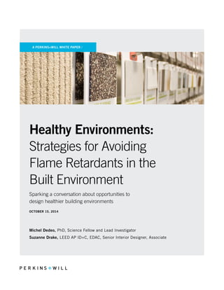 A PERKINS+WILL WHITE PAPER /
Healthy Environments:
Strategies for Avoiding
Flame Retardants in the
Built Environment
Sparking a conversation about opportunities to
design healthier building environments
OCTOBER 15, 2014
Michel Dedeo, PhD, Science Fellow and Lead Investigator
Suzanne Drake, LEED AP ID+C, EDAC, Senior Interior Designer, Associate
 