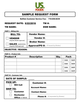 Sample Request
Buffalo Customer Service Fax: 716-656-8239
REQUEST DATE: 6/22/2016 TM #:
TM NAME: DSM NAME:
PART I – Billing Info
BILL TO:
VENDOR
(requires Broker approval)
SALES # 80747918
(requires DSM approval)
Vendor Name:
Vendor #:
Broker Name:
Approval/PO #: (if issued by Broker)
OBJECTIVE / REASON:
PART II – Product Info
Product # Description Qty. Pack
case each
case each
case each
case each
PART III – Customer Info
DATE OF SAMPLE:
PICK UP:
Will Call
SHIP TO:
Customer
Rochester
Office # 788448
Customer #:
Account Name:
Contact Name:
Phone #: (if requested by Broker)
SAMPLE REQUEST FORM
 