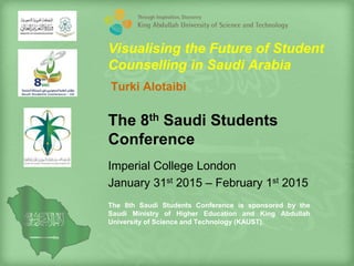 The 8th Saudi Students
Conference
Imperial College London
January 31st 2015 – February 1st 2015
The 8th Saudi Students Conference is sponsored by the
Saudi Ministry of Higher Education and King Abdullah
University of Science and Technology (KAUST).
Visualising the Future of Student
Counselling in Saudi Arabia
Turki Alotaibi
 