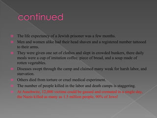    The life expectancy of a Jewish prisoner was a few months.
   Men and women alike had their head shaven and a registered number tattooed
    to their arms.
   They were given one set of clothes and slept in crowded bunkers, there daily
    meals were a cup of imitation coffee, piece of bread, and a soup made of
    rotten vegetables.
   Diseases swept through the camp and claimed many weak for harsh labor, and
    starvation.
   Others died from torture or cruel medical experiment.
   The number of people killed in the labor and death camps is staggering.
   At Auschwitz, 12,000 victims could be gassed and cremated in a single day,
    the Nazis killed as many as 1.5 million people, 90% of Jews!
 