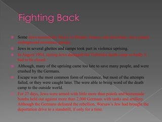    Some Jews resisted the Nazis. In Poland, France, and elsewhere, Jews joined
    underground resistance groups.
   Jews in several ghettos and camps took part in violence uprising.
   In August 1934, rioting Jews damaged the Treblinka death camp so badly it
    had to be closed.
   Although, many of the uprising came too late to save many people, and were
    crushed by the Germans.
   Escape was the most common form of resistance, but most of the attempts
    failed, or they were caught later. The were able to bring word of the death
    camp to the outside world.
   For 27 days, Jews were armed with little more than pistols and homemade
    bombs held out against more than 2,000 Germans with tanks and artillery.
    Although the Germans defeated the rebellion, Warsaw‟s Jew had brought the
    deportation drive to a standstill, if only for a time.
 