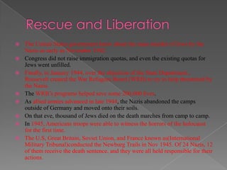    The United States government knew about the mass murder of Jews by the
    Nazis as early as November 1942.
   Congress did not raise immigration quotas, and even the existing quotas for
    Jews went unfilled.
   Finally, in January 1944, over the objection of the State Department ,
    Roosevelt created the War Refugees Board (WRB) to try to help threatened by
    the Nazis.
   The WRB‟s programs helped save some 200,000 lives.
   As allied armies advanced in late 1944, the Nazis abandoned the camps
    outside of Germany and moved onto their soils.
   On that eve, thousand of Jews died on the death marches from camp to camp.
   In 1945, Americans troops were able to witness the horrors of the holocaust
    for the first time.
   The U.S, Great Britain, Soviet Union, and France known as(International
    Military Tribunal)conducted the Newburg Trails in Nov 1945. Of 24 Nazis, 12
    of them receive the death sentence, and they were all held responsible for their
    actions.
 