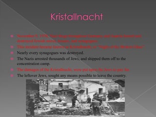    November 9, 1938, Nazi thugs throughout Germany and Austria looted and
    destroyed Jewish stores, houses, and synagogues.
   This incident became known as Kristallnacht, or “Night of the Broken Glass”.
   Nearly every synagogues was destroyed.
   The Nazis arrested thousands of Jews, and shipped them off to the
    concentration camp.
   The damages of the Kristallnacht, were put upon the Jews to pay for.
   The leftover Jews, sought any means possible to leave the country.
 