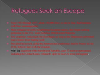    From 1933 through 1937, about 130,000 Jews, or one in four, fled Germany
    with Nazi encouragement.
   Most refugees moved to neighboring European nation, they began seeking
    protection in the U.S., Latin America, British-ruled Palestine.
   Few countries, welcomed Jewish refugees as long as the Depression prevented
    their citizens from finding work.
   President Roosevelt, called the International conference, held in France in July
    1938, failed to deal with the situation.
   With the exception of the Dominican Republic, each 32 nations represented,
    including the United States, refused to open its doors to more immigrants.
 