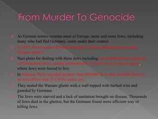    As German armies overran most of Europe, more and more Jews, including
    many who had fled Germany, came under their control.
   In 1939, the invasion of Poland brought 2 million additional Jews under
    German control.
   Nazi plans for dealing with these Jews including the establishment of ghettos,
    self-contained areas, usually surrounded by a fence, wall, or armed guard,
    where Jews were forced to live.
   In Warsaw, Nazis rounded up more than 400,000 Jews and confined them in
    an area of less than 3% of the entire city.
   They sealed the Warsaw ghetto with a wall topped with barbed wire and
    guarded by Germans.
   The Jews were starved and a lack of sanitation brought on disease. Thousands
    of Jews died in the ghettos, but the Germans found more efficient way of
    killing Jews.
 