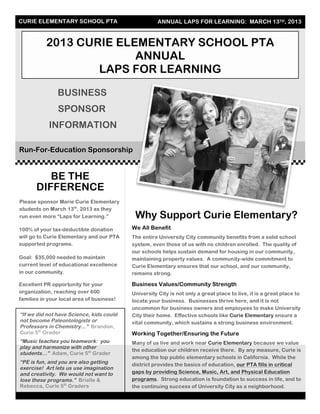 CURIE ELEMENTARY SCHOOL PTA ANNUAL LAPS FOR LEARNING: MARCH 13TH, 2013
2013 CURIE ELEMENTARY SCHOOL PTA
ANNUAL
LAPS FOR LEARNING
BUSINESS
SPONSOR
INFORMATION
Run-For-Education Sponsorship
Why Support Curie Elementary?
We All Benefit
The entire University City community benefits from a solid school
system, even those of us with no children enrolled. The quality of
our schools helps sustain demand for housing in our community,
maintaining property values. A community-wide commitment to
Curie Elementary ensures that our school, and our community,
remains strong.
Business Values/Community Strength
University City is not only a great place to live, it is a great place to
locate your business. Businesses thrive here, and it is not
uncommon for business owners and employees to make University
City their home. Effective schools like Curie Elementary ensure a
vital community, which sustains a strong business environment.
Working Together/Ensuring the Future
Many of us live and work near Curie Elementary because we value
the education our children receive there. By any measure, Curie is
among the top public elementary schools in California. While the
district provides the basics of education, our PTA fills in critical
gaps by providing Science, Music, Art, and Physical Education
programs. Strong education is foundation to success in life, and to
the continuing success of University City as a neighborhood.
BE THE
DIFFERENCE
Please sponsor Marie Curie Elementary
students on March 13th
, 2013 as they
run even more “Laps for Learning.”
100% of your tax-deductible donation
will go to Curie Elementary and our PTA
supported programs.
Goal: $35,000 needed to maintain
current level of educational excellence
in our community.
Excellent PR opportunity for your
organization, reaching over 600
families in your local area of business!
“If we did not have Science, kids could
not become Paleontologists or
Professors in Chemistry…” Brandon,
Curie 5th
Grader
“Music teaches you teamwork: you
play and harmonize with other
students…” Adam, Curie 5th
Grader
“PE is fun, and you are also getting
exercise! Art lets us use imagination
and creativity. We would not want to
lose these programs.” Brielle &
Rebecca, Curie 5th
Graders
 
