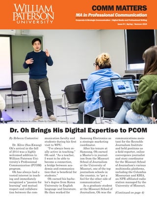 COMM MATTERS
Corporate & Strategic Communication | Digital Media and Professional Writing
Issue IV | Spring / Summer 2015
MA in Professional Communication
Dr. Oh Brings His Digital Expertise to PCOM
By Rebecca Costantini
Dr. Klive (Soo-Kwang)
Oh’s arrival in the fall
of 2014 was a highly
welcomed addition to
William Paterson Uni-
versity’s Professional
Communication (PCOM)
program.
Oh has always had a
vested interest in teach-
ing and immediately
recognized a “passion for
learning” and mutual
respect and collabora-
tion between the com-
munication faculty and
students during his first
visit to WPU.
“I’ve always been re-
ally active in teaching,”
Oh said. “As a teacher,
I want to be able to
become a connection,
a bridge between aca-
demia and communica-
tion that is beneficial for
students.”
Oh earned his bache-
lor’s degree from Korea
University in English
language and literature.
He then worked for
Samsung Electronics as
a strategic marketing
coordinator.
After his tenure at
Samsung, Oh earned
a Master’s in journal-
ism from the Missouri
School of Journalism
at the University of
Missouri, one of the top
journalism schools in
the country, to “get a
feel for the other side of
communication.”
As a graduate student
at the Missouri School of
Journalism, Oh was the
communications assis-
tant for the Reynolds
Journalism Institute
and held positions as
a field reporter, online
convergence journalist
and story coordinator
for the Missouri School
of Journalism’s various
multimedia platforms,
including the Columbia
Missourian and KBIA,
an NPR affiliated radio
station managed by the
University of Missouri.
Dr. Oh lectures in class. Photo by Catalina Fragoso.
(Continued on page 4)
 