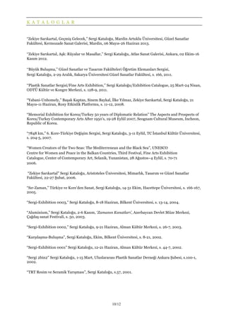 10/12
K A T A L O G L A R
“Zekiye Sarıkartal, Geçmiş Gelecek,” Sergi Kataloğu, Mardin Artuklu Üniversitesi, Güzel Sanatlar
Fakültesi, Kermozade Sanat Galerisi, Mardin, 06 Mayıs-26 Haziran 2013.
‘‘Zekiye Sarıkartal, Aşk: Rüyalar ve Masallar,’’ Sergi Kataloğu, Atlas Sanat Galerisi, Ankara, 02 Ekim-16
Kasım 2012.
‘‘Büyük Buluşma,’’ Güzel Sanatlar ve Tasarım Fakülteleri Öğretim Elemanları Sergisi,
Sergi Kataloğu, 2-29 Aralık, Sakarya Üniversitesi Güzel Sanatlar Fakültesi, s. 166, 2011.
‘‘Plastik Sanatlar Sergisi/Fine Arts Exhibition,’’ Sergi Kataloğu/Exhibition Catalogue, 25 Mart-24 Nisan,
ODTÜ Kültür ve Kongre Merkezi, s. 128-9, 2011.
“Yabani-Unhomely,” Başak Kaptan, Sinem Baykal, İlke Yılmaz, Zekiye Sarıkartal, Sergi Kataloğu, 21
Mayıs-11 Haziran, Roxy Etkinlik Platformu, s. 11-12, 2008.
“Memorial Exhibition for Korea/Turkey 50 years of Diplomatic Relation” The Aspects and Prospects of
Korea/Turkey Contemporary Arts After 1950’s, 19-28 Eylül 2007, Seognam Cultural Museum, Incheon,
Republic of Korea.
“7848 km,” 6. Kore-Türkiye Değişim Sergisi, Sergi Kataloğu, 3-11 Eylül, TC İstanbul Kültür Üniversitesi,
s. 204-5, 2007.
“Women Creators of the Two Seas: The Mediterrenean and the Black Sea”, UNESCO
Centre for Women and Peace in the Balkan Countries, Third Festival, Fine Arts Exhibition
Catalogue, Center of Contemporary Art, Selanik, Yunanistan, 28 Ağustos–4 Eylül, s. 70-71
2006.
“Zekiye Sarıkartal” Sergi Kataloğu, Aristoteles Üniversitesi, Mimarlık, Tasarım ve Güzel Sanatlar
Fakültesi, 22-27 Şubat, 2006.
“Sır-Zaman,” Türkiye ve Kore’den Sanat, Sergi Kataloğu, 14-31 Ekim, Hacettepe Üniversitesi, s. 166-167,
2005.
“Sergi-Exhibition 0003,” Sergi Kataloğu, 8-18 Haziran, Bilkent Üniversitesi, s. 13-14, 2004.
“Aluminium,” Sergi Kataloğu, 2-6 Kasım, ‘Zamanın Kanatları’, Azerbaycan Devlet Müze Merkezi,
Çağdaş sanat Festivali, s. 50, 2003.
“Sergi-Exhibition 0002,” Sergi Kataloğu, 9-21 Haziran, Alman Kültür Merkezi, s. 26-7, 2003.
“Karşılaşma-Buluşma”, Sergi Kataloğu, Ekim, Bilkent Üniversitesi, s. 8-21, 2002.
“Sergi-Exhibition 0001” Sergi Kataloğu, 12-21 Haziran, Alman Kültür Merkezi, s. 44-7, 2002.
“Sergi 2bin2” Sergi Kataloğu, 1-15 Mart, Uluslararası Plastik Sanatlar Derneği Ankara Şubesi, s.100-1,
2002.
“TRT Resim ve Seramik Yarışması”, Sergi Kataloğu, s.57, 2001.
 