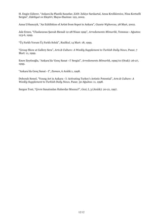 12/12
H. Engin Giderer, “Ankara’da Plastik Sanatlar, ZAN: Zekiye Sarıkartal, Anna Krolikiewicz, Nina Kertselli
Sergisi”, Edebiyat ve Eleştiri, Mayıs-Haziran: 122, 2002.
Anna Urbanczyk, “An Exhibition of Artist from Sopot in Ankara”, Gazete Wyborcza, 28 Mart, 2002.
Jale Erzen, “Uluslararası Şarcah Bienali 12-28 Nisan 1999”, Arredamento Mimarlık, Temmuz - Ağustos:
123-6, 1999.
“Üç Farklı Yorum Üç Farklı Soluk”, Radikal, 14 Mart: 18, 1999.
“Group Show at Gallery Sera”, Arts & Culture: A Weekly Supplement to Turkish Daily News, Pazar, 7
Mart: 11, 1999.
Emre Zeytinoğlu, “Ankara’da ‘Genç Sanat - I’ Sergisi”, Arredamento Mimarlık, 1999/01 (Ocak): 26-27,
1999.
“Ankara’da Genç Sanat - I”, Zaman, 6 Aralık:1, 1998.
Deborah Semel, “Young Art in Ankara - I: Activating Turkey’s Artistic Potential”, Arts & Culture: A
Weekly Supplement to Turkish Daily News, Pazar, 30 Ağustos: 11, 1998.
Sargun Tont, “Çevre Sanatından Haberdar Mısınız?”, Gezi, I, 3 (Aralık): 20-21, 1997.
 