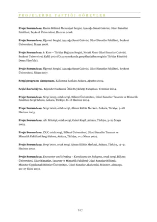 3/12
P R O J E L E R D E Y A P T I Ğ I G Ö R E V L E R
Proje Sorumlusu, Resim Bölümü Mezuniyet Sergisi, Ayazağa Sanat Galerisi, Güzel Sanatlar
Fakültesi, Beykent Üniversitesi, Haziran 2008.
Proje Sorumlusu, Öğrenci Sergisi, Ayazağa Sanat Galerisi, Güzel Sanatlar Fakültesi, Beykent
Üniversitesi, Mayıs 2008.
Proje Sorumlusu, 6. Kore – Türkiye Değişim Sergisi, Necati Abacı Güzel Sanatlar Galerisi,
Beykent Üniversitesi, Eylül 2007 (Üç ayrı mekanda gerçekleştirilen serginin Türkiye küratörü
Derya Yücel’dir).
Proje Sorumlusu, Öğrenci Sergisi, Ayazağa Sanat Galerisi, Güzel Sanatlar Fakültesi, Beykent
Üniversitesi, Nisan 2007.
Sergi programı danışmanı, Kalkınma Bankası Ankara, Ağustos 2004.
Seçici kurul üyesi, Bayındır Hastanesi Ödül Heykelciği Yarışması, Temmuz 2004.
Proje Sorumlusu, Sergi 0003, ortak sergi, Bilkent Üniversitesi, Güzel Sanatlar Tasarım ve Mimarlık
Fakültesi Sergi Salonu, Ankara, Türkiye, 8–18 Haziran 2004.
Proje Sorumlusu, Sergi 0002, ortak sergi, Alman Kültür Merkezi, Ankara, Türkiye, 9–18
Haziran 2003.
Proje Sorumlusu, Altı Mitoloji, ortak sergi, Galeri Keşif, Ankara, Türkiye, 3–22 Mayıs
2003.
Proje Sorumlusu, ZAN, ortak sergi, Bilkent Üniversitesi, Güzel Sanatlar Tasarım ve
Mimarlık Fakültesi Sergi Salonu, Ankara, Türkiye, 1–11 Nisan 2002.
Proje Sorumlusu, Sergi 0001, ortak sergi, Alman Kültür Merkezi, Ankara, Türkiye, 12–21
Haziran 2002.
Proje Sorumlusu, Encounter and Meeting – Karşılaşma ve Buluşma, ortak sergi, Bilkent
Üniversitesi, Güzel Sanatlar, Tasarım ve Mimarlık Fakültesi Güzel Sanatlar Bölümü,
Münster Uygulamalı Bilimler Üniversitesi, Güzel Sanatlar Akademisi, Münster, Almanya,
20–27 Ekim 2002.
 
