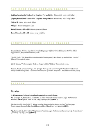 4/12
S O N D Ö R T Y I L D A V E R İ L E N D E R S L E R
Çağdaş Sanatlarda Tarihsel ve Eleştirel Perspektifler Lisansüstü 2015-2106 Bahar
Çağdaş Sanatlarda Tarihsel ve Eleştirel Perspektifler Lisansüstü 2014-2105 Bahar
Atölye II Lisans 2015-2106 Bahar
Atölye I Lisans 2015-2106 Güz
Temel Sanat Atölyesi II Lisans 2014-2105 Bahar
Temel Sanat Atölyesi I Lisans 2014-2105 Güz
Y Ö N E T İ L E N Y Ü K S E K L İ S A N S T E Z L E R İ
Eskinazi Sezin, “Görme Engellilere Yönelik Bilgisayar Eğitimi Veren Etkileşimli Bir Web Sitesi
Uygulaması”, Beykent Üniversitesi, 2011.
Gürelli, Kutlu, “The Role of Documentation in Contemporary Art: Issues of Institutional Practice”,
Bilkent Üniversitesi, 2004.
Yücel, Erdem, “Performing the Body: A Corpereal Site,” Bilkent Üniversitesi, 2003.
Kaptan, Başak, “Encountering a Site-Specific Work of Art: Concerning the Relationship Between
Image and Memory in the Conceptual Framework of Walter Benjamin”, Bilkent Üniversitesi, 2003.
E S E R L E R
Yayınlar
A. Uluslararası hakemli dergilerde yayımlanan makaleler :
A1. Ovalıoğlu N., Sarıkartal Z., Sarıkartal Ze. “The Frozen Memory,” Artist’s page, Performance
Research, 18: 6 Special Issue on Ice, (May) 146-150 (2014) (AHCI).
A2. Sarıkartal Z., Ovalıoğlu N. “Visual Impulse: Contemplating Voices on Fire,” Artist’s page,
Performance Research 18:1 Special Issue on Fire, (March) 127-135 (2013) (AHCI).
A3. Sarıkartal, Z., Erlevent, E. “Angellesness,” Artists’ page, Performance Research, 9: 3 “Generations”
(Autumn), 129–133 (2004) (AHCI).
 