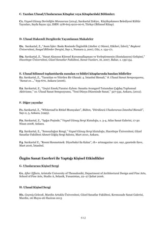 5/12
C. Yazılan Ulusal/Uluslararası Kitaplar veya Kitaplardaki Bölümler:
C1. Veysel Günay Derinliğin Manzarası (2014), Sarıkartal Zekiye, Küçükçekmece Belediyesi Kültür
Yayınları, Sayfa Sayısı 152, ISBN: 978-605-9110-00-6, Türkçe (Bilimsel Kitap).
D. Ulusal Hakemli Dergilerde Yayımlanan Makaleler
D1. Sarıkartal, Z., “Asım İşler: Baskı Resimde Özgünlük (Atelier 17 Süreci, Etkileri, İzleri),” Beykent
Üniversitesi, Sosyal Bilimler Dergisi, Sayı 1, Numara 2, 2007, Güz, s. 154-171.
D2. Sarıkartal, Z., “Sanat Alanının Küresel Kurumsallaşması ve Yerleştirmenin (Enstalasyon) Gelişimi,”
Hacettepe Üniversitesi, Güzel Sanatlar Fakültesi, Sanat Yazıları, 16, 2007, Bahar, s. 139-154.
E. Ulusal bilimsel toplantılarda sunulan ve bildiri kitaplarında basılan bildiriler
E1. Sarıkartal, Z., “Yaratılan ve Yitirilen Bir Olanak: 4. İstanbul Bienali,” 8. Ulusal Sanat Sempozyumu,
“Sanat ve...,” 659-670, Ankara (2006).
E2. Sarıkartal, Z., ’’Geçici Emek/Yaratıcı Eylem: Sanatta Avangard Tutumdan Çağdaş Toplumsal
Aktivizme,’’ 10. Ulusal Sanat Sempozyumu, ’’Yeni Dünya Düzeninde Sanat,’’ 327-332, Ankara, (2012).
F. Diğer yayınlar
F1. Sarıkartal, Z., “Whiteread’in Ritüel Mumyaları”, Bülten, “Dördüncü Uluslararası İstanbul Bienali”,
Sayı 2, 5, Ankara, (1995).
F2. Sarıkartal, Z., “Işığın Peşinde,” Veysel Günay Sergi Kataloğu, s. 3-4, Atlas Sanat Galerisi, 17-30
Nisan 2008, Ankara.
F3. Sarıkartal, Z., ’’Sonsuzluğun Rengi,’’ Veysel Günay Sergi Kataloğu, Hacettepe Üniversitesi, Güzel
Sanatlar Fakültesi Ahmet Göğüş Sergi Salonu, Mart 2010, Ankara.
F4. Sarıkartal Z., “Resmi Resmetmek: Diyarbakır’da Kalan”, rh+ artmagazine 120. sayı, gazetede ilave,
Mart 2016, İstanbul.
Özgün Sanat Eserleri ile Yaptığı Kişisel Etkinlikler
G. Uluslararası Kişisel Sergi
G1. After Effects, Aristotle University of Thessaloniki, Department of Architectural Design and Fine Arts,
School of Fine Arts, Studio A, Selanik, Yunanistan, 22–27 Şubat 2006.
H. Ulusal Kişisel Sergi
H1. Geçmiş Gelecek, Mardin Artuklu Üniversitesi, Güzel Sanatlar Fakültesi, Kermozade Sanat Galerisi,
Mardin, 06 Mayıs-26 Haziran 2013
 