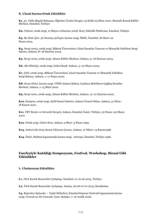 7/12
K. Ulusal Karma-Ortak Etkinlikler
K1. 50. Yılda Büyük Buluşma, Öğretim Üyeleri Sergisi, 25 Eylül-25 Ekim 2007, Mustafa Kemal Kültür
Merkezi, İstanbul, Türkiye
K2. Yabani, ortak sergi, 21 Mayıs-11Haziran 2008, Roxy Etkinlik Platformu, İstanbul, Türkiye
K3. Bu Sizin İçin: 50 Sanatçı 50Yapıt, karma sergi, İMSG, İstanbul, 26 Mart–22
Nisan 2005.
K4. Sergi 0003, ortak sergi, Bilkent Üniversitesi, Güzel Sanatlar Tasarım ve Mimarlık Fakültesi Sergi
Salonu, Ankara, 8–18 Haziran 2004.
K5. Sergi 0002, ortak sergi, Alman Kültür Merkezi, Ankara, 9–18 Haziran 2003.
K6. Altı Mitoloji, ortak sergi, Galeri Keşif, Ankara, 3–22 Mayıs 2003.
K7. ZAN, ortak sergi, Bilkent Üniversitesi, Güzel Sanatlar Tasarım ve Mimarlık Fakültesi
Sergi Salonu, Ankara, 1–11 Nisan 2002.
K8. Sergi 2bin2, karma sergi, UPSD Ankara Şubesi, Çankaya Belediyesi Çağdaş Sanatlar
Merkezi, Ankara, 1–15 Mart 2002.
K9. Sergi 0001, ortak sergi, Alman Kültür Merkezi, Ankara, 12–21 Haziran 2002.
K10. Kesişme, ortak sergi, Eylül Sanat Galerisi, Ankara Ticaret Odası, Ankara, 31 Ekim–
18 Kasım 2001.
K11. TRT Resim ve Seramik Sergisi, Ankara, İstanbul, İzmir, Türkiye, 23 Nisan–30 Mayıs
2001.
K12. Ortak sergi, Galeri Sera, Ankara, 9 Mart–5 Nisan 1999.
K13. Ankara’da Genç Sanat-I,Karum Çarsısı, Ankara, 27 Ekim–14 Kasım1998.
K14. Öteki, Habitat kapsamında karma sergi, Antrepo, İstanbul, Türkiye 1996.
Eserleriyle Katıldığı Sempozyum, Festival, Workshop, Bienal Gibi
Etkinlikler
L. Uluslararası Etkinlikler
L1. Türk Kazak Ressamlar Çalıştayı, İstanbul, 01-10.06.2015, Türkiye.
L2. Türk Kazak Ressamlar Çalıştayı, Astana, 26.06-07.07.2015, Kazakistan.
L3. Rejection Episodes – Tepki Nöbetleri, İstanbul Express Festivali kapsamında karma
sergi, Vooruit en De Centrale, Gent, Belçika, 7–16 Aralık 2006.
 