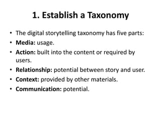 1. Establish a Taxonomy
• The digital storytelling taxonomy has five parts:
• Media: usage.
• Action: built into the content or required by
users.
• Relationship: potential between story and user.
• Context: provided by other materials.
• Communication: potential.
 