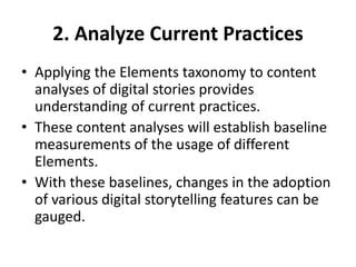 2. Analyze Current Practices
• Applying the Elements taxonomy to content
analyses of digital stories provides
understanding of current practices.
• These content analyses will establish baseline
measurements of the usage of different
Elements.
• With these baselines, changes in the adoption
of various digital storytelling features can be
gauged.
 