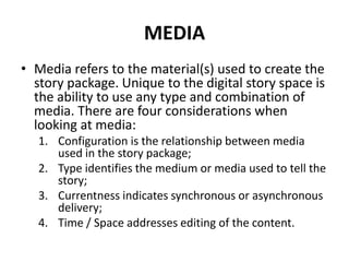 MEDIA
• Media refers to the material(s) used to create the
story package. Unique to the digital story space is
the ability to use any type and combination of
media. There are four considerations when
looking at media:
1. Configuration is the relationship between media
used in the story package;
2. Type identifies the medium or media used to tell the
story;
3. Currentness indicates synchronous or asynchronous
delivery;
4. Time / Space addresses editing of the content.
 