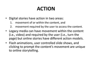 ACTION
• Digital stories have action in two areas:
1. movement of or within the content, and
2. movement required by the user to access the content.
• Legacy media can have movement within the content
(i.e., video) and required by the user (i.e., turn the
page) but online stories have different action models.
• Flash animations, user controlled slide shows, and
clicking to prompt the content’s movement are unique
to online storytelling.
 