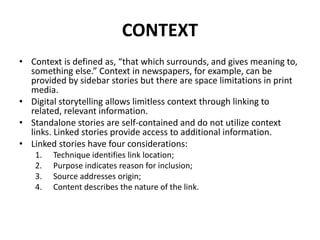 CONTEXT
• Context is defined as, “that which surrounds, and gives meaning to,
something else.” Context in newspapers, for example, can be
provided by sidebar stories but there are space limitations in print
media.
• Digital storytelling allows limitless context through linking to
related, relevant information.
• Standalone stories are self-contained and do not utilize context
links. Linked stories provide access to additional information.
• Linked stories have four considerations:
1. Technique identifies link location;
2. Purpose indicates reason for inclusion;
3. Source addresses origin;
4. Content describes the nature of the link.
 
