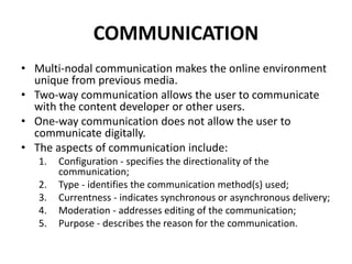 COMMUNICATION
• Multi-nodal communication makes the online environment
unique from previous media.
• Two-way communication allows the user to communicate
with the content developer or other users.
• One-way communication does not allow the user to
communicate digitally.
• The aspects of communication include:
1. Configuration - specifies the directionality of the
communication;
2. Type - identifies the communication method(s) used;
3. Currentness - indicates synchronous or asynchronous delivery;
4. Moderation - addresses editing of the communication;
5. Purpose - describes the reason for the communication.
 