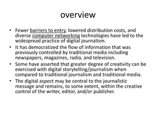 overview
• Fewer barriers to entry, lowered distribution costs, and
diverse computer networking technologies have led to the
widespread practice of digital journalism.
• It has democratized the flow of information that was
previously controlled by traditional media including
newspapers, magazines, radio, and television.
• Some have asserted that greater degree of creativity can be
exercised with digital storytelling/journalism when
compared to traditional journalism and traditional media.
• The digital aspect may be central to the journalistic
message and remains, to some extent, within the creative
control of the writer, editor, and/or publisher.
 