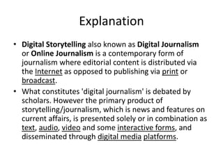 Explanation
• Digital Storytelling also known as Digital Journalism
or Online Journalism is a contemporary form of
journalism where editorial content is distributed via
the Internet as opposed to publishing via print or
broadcast.
• What constitutes 'digital journalism' is debated by
scholars. However the primary product of
storytelling/journalism, which is news and features on
current affairs, is presented solely or in combination as
text, audio, video and some interactive forms, and
disseminated through digital media platforms.
 