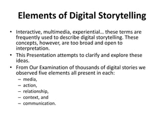 Elements of Digital Storytelling
• Interactive, multimedia, experiential… these terms are
frequently used to describe digital storytelling. These
concepts, however, are too broad and open to
interpretation.
• This Presentation attempts to clarify and explore these
ideas.
• From Our Examination of thousands of digital stories we
observed five elements all present in each:
– media,
– action,
– relationship,
– context, and
– communication.
 