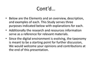 Cont’d…
• Below are the Elements and an overview, description,
and examples of each. This Study serves three
purposes indicated below with explanations for each.
• Additionally the research and resources information
serve as a reference for relevant materials.
• Since the digital environment is evolving, the taxonomy
is meant to be a starting point for further discussion,
We would welcome your opinions and contributions at
the end of this presentation.
 