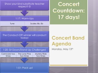 1:51: Pack up!
1:20: Sit Down/Stand Up Challenges!
Carnivore! two
times
The Lone Pine
two times
Mystery Ride
two times
The Conduct-Off winner will conduct
today!
1:17: Warm-Ups
Tune Scales: Bb, Eb
Show your kind substitute teacher
respect! 
Concert Band
Agenda
Monday, May 13th
 