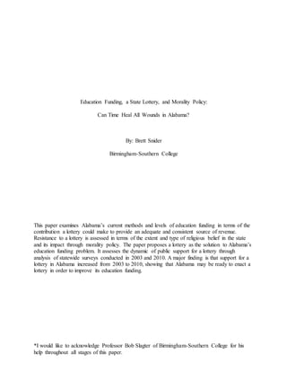 *I would like to acknowledge Professor Bob Slagter of Birmingham-Southern College for his
help throughout all stages of this paper.
Education Funding, a State Lottery, and Morality Policy:
Can Time Heal All Wounds in Alabama?
By: Brett Snider
Birmingham-Southern College
This paper examines Alabama’s current methods and levels of education funding in terms of the
contribution a lottery could make to provide an adequate and consistent source of revenue.
Resistance to a lottery is assessed in terms of the extent and type of religious belief in the state
and its impact through morality policy. The paper proposes a lottery as the solution to Alabama’s
education funding problem. It assesses the dynamic of public support for a lottery through
analysis of statewide surveys conducted in 2003 and 2010. A major finding is that support for a
lottery in Alabama increased from 2003 to 2010, showing that Alabama may be ready to enact a
lottery in order to improve its education funding.
 