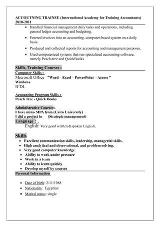 ACCOUTNING TRAINEE (International Academy for Training Accountants)
2010-2011
• Handled financial management daily tasks and operations, including
general ledger accounting and budgeting.
• Entered invoices into an accounting, computer-based system on a daily
basis.
• Produced and collected reports for accounting and management purposes.
• Used computerized systems that run specialized accounting software,
namely Peach-tree and QuickBooks
Skills, Training Courses :
Computer Skills :
Microsoft Office ”Word – Excel – PowerPoint –Access "
Windows
ICDL
Accounting Program Skills :
Peach Tree - Quick Books
Administrative Courses:-
I have mini- MPA from (Cairo University)
I did a project in (Strategic management)
Language : .
English: Very good written &spoken English.
Skills
• Excellent communication skills, leadership, managerial skills.
• High analytical and observational, and problem solving.
• Very good computer knowledge
• Ability to work under pressure
• Work in a team
• Ability to learn quickly
• Develop myself by courses
Personal Information
• Date of birth: 2/11/1988
• Nationality: Egyptian
• Marital status: single
 