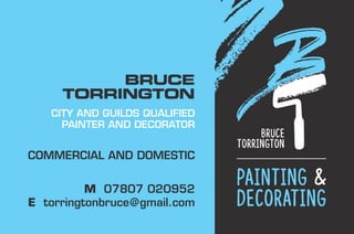 Bruce
Torrington
painting &
decorating
BRUCE
TORRINGTON
CITY AND GUILDS QUALIFIED
PAINTER AND DECORATOR
COMMERCIAL AND DOMESTIC
M 07807 020952
E torringtonbruce@gmail.com
 