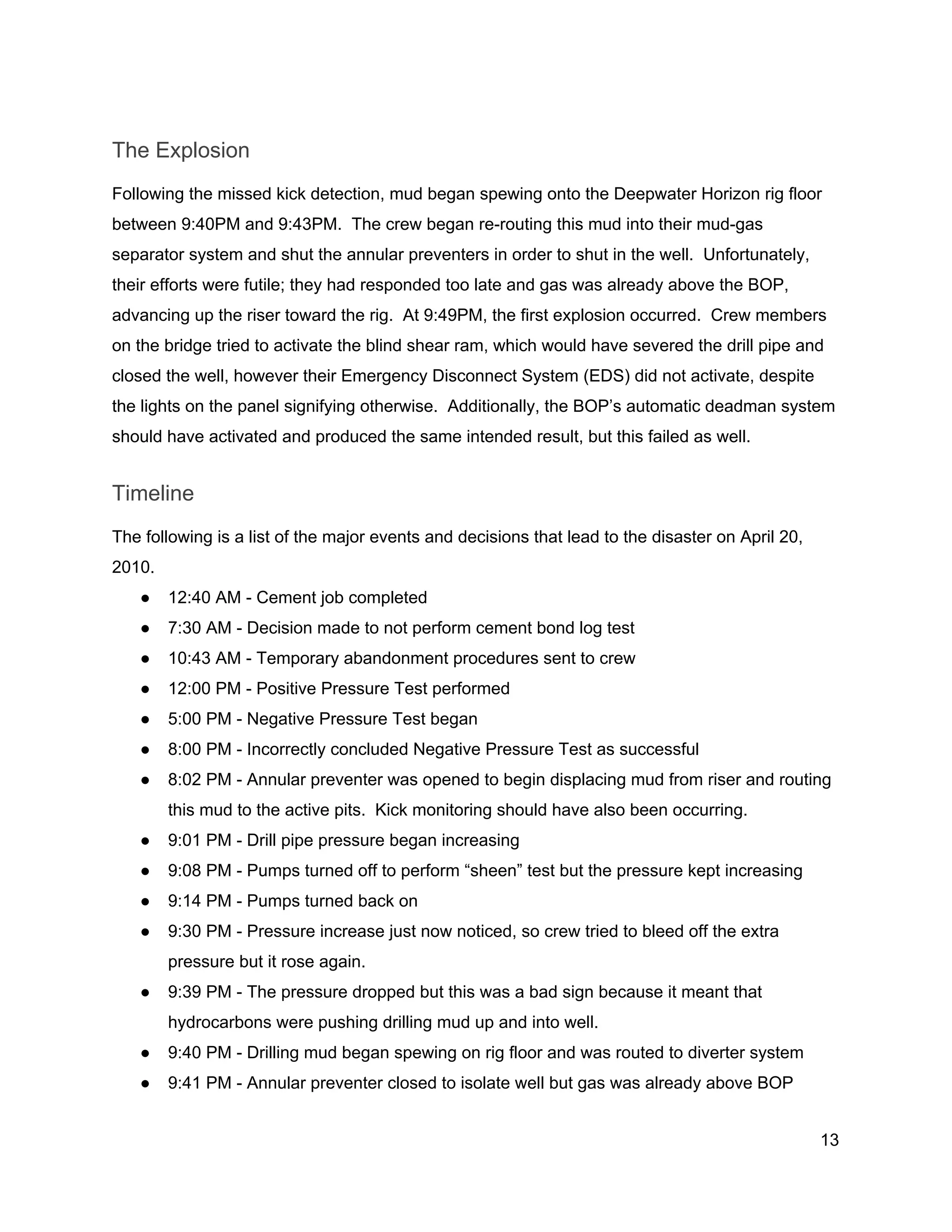  
The Explosion 
Following the missed kick detection, mud began spewing onto the Deepwater Horizon rig floor 
between 9:40PM and 9:43PM.  The crew began re­routing this mud into their mud­gas 
separator system and shut the annular preventers in order to shut in the well.  Unfortunately, 
their efforts were futile; they had responded too late and gas was already above the BOP, 
advancing up the riser toward the rig.  At 9:49PM, the first explosion occurred.  Crew members 
on the bridge tried to activate the blind shear ram, which would have severed the drill pipe and 
closed the well, however their Emergency Disconnect System (EDS) did not activate, despite 
the lights on the panel signifying otherwise.  Additionally, the BOP’s automatic deadman system 
should have activated and produced the same intended result, but this failed as well. 
Timeline 
The following is a list of the major events and decisions that lead to the disaster on April 20, 
2010. 
● 12:40 AM ­ Cement job completed 
● 7:30 AM ­ Decision made to not perform cement bond log test 
● 10:43 AM ­ Temporary abandonment procedures sent to crew 
● 12:00 PM ­ Positive Pressure Test performed 
● 5:00 PM ­ Negative Pressure Test began 
● 8:00 PM ­ Incorrectly concluded Negative Pressure Test as successful 
● 8:02 PM ­ Annular preventer was opened to begin displacing mud from riser and routing 
this mud to the active pits.  Kick monitoring should have also been occurring. 
● 9:01 PM ­ Drill pipe pressure began increasing 
● 9:08 PM ­ Pumps turned off to perform “sheen” test but the pressure kept increasing 
● 9:14 PM ­ Pumps turned back on 
● 9:30 PM ­ Pressure increase just now noticed, so crew tried to bleed off the extra 
pressure but it rose again. 
● 9:39 PM ­ The pressure dropped but this was a bad sign because it meant that 
hydrocarbons were pushing drilling mud up and into well. 
● 9:40 PM ­ Drilling mud began spewing on rig floor and was routed to diverter system 
● 9:41 PM ­ Annular preventer closed to isolate well but gas was already above BOP 
13 
 