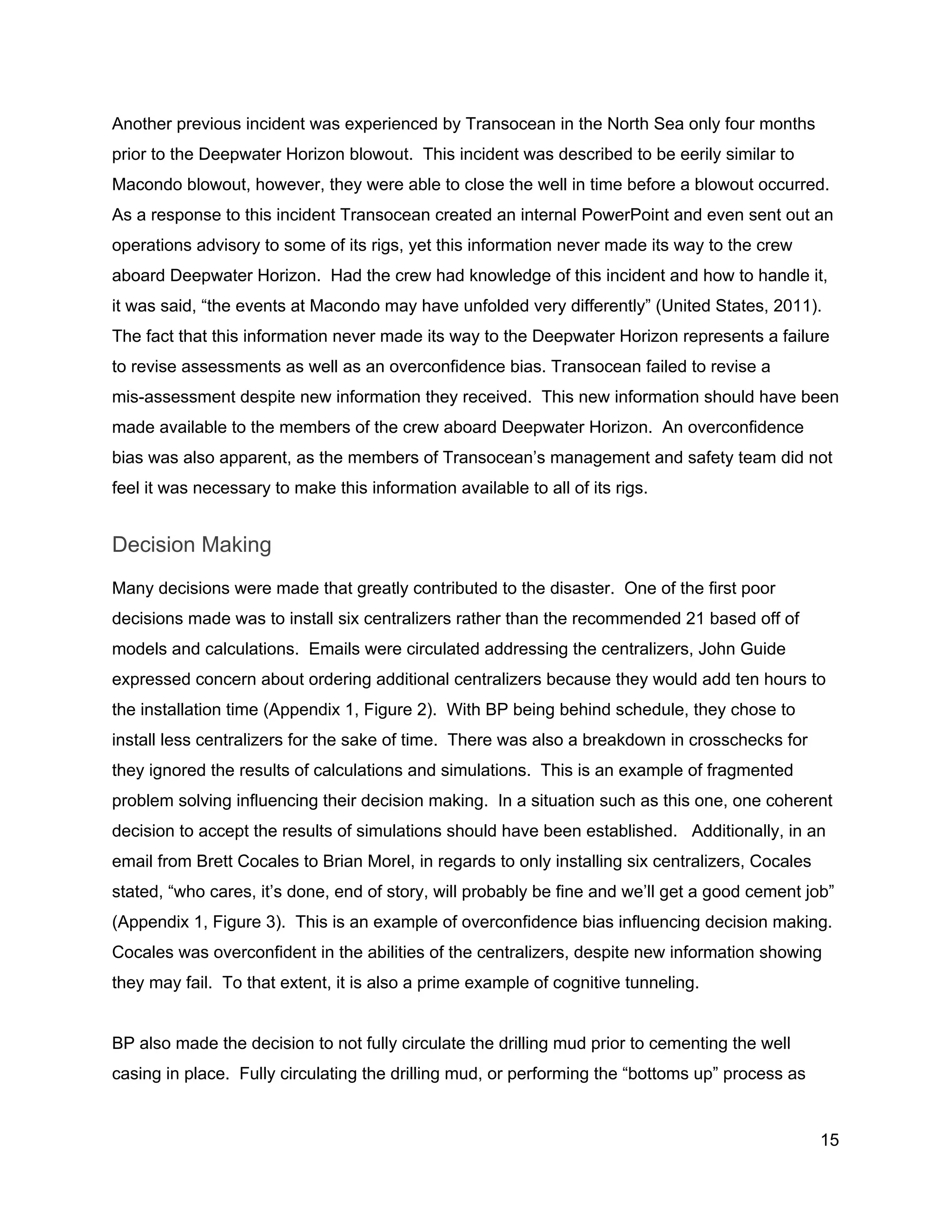  
Another previous incident was experienced by Transocean in the North Sea only four months 
prior to the Deepwater Horizon blowout.  This incident was described to be eerily similar to 
Macondo blowout, however, they were able to close the well in time before a blowout occurred. 
As a response to this incident Transocean created an internal PowerPoint and even sent out an 
operations advisory to some of its rigs, yet this information never made its way to the crew 
aboard Deepwater Horizon.  Had the crew had knowledge of this incident and how to handle it, 
it was said, “the events at Macondo may have unfolded very differently” (United States, 2011). 
The fact that this information never made its way to the Deepwater Horizon represents a failure 
to revise assessments as well as an overconfidence bias. Transocean failed to revise a 
mis­assessment despite new information they received.  This new information should have been 
made available to the members of the crew aboard Deepwater Horizon.  An overconfidence 
bias was also apparent, as the members of Transocean’s management and safety team did not 
feel it was necessary to make this information available to all of its rigs. 
Decision Making 
Many decisions were made that greatly contributed to the disaster.  One of the first poor 
decisions made was to install six centralizers rather than the recommended 21 based off of 
models and calculations.  Emails were circulated addressing the centralizers, John Guide 
expressed concern about ordering additional centralizers because they would add ten hours to 
the installation time (Appendix 1, Figure 2).  With BP being behind schedule, they chose to 
install less centralizers for the sake of time.  There was also a breakdown in crosschecks for 
they ignored the results of calculations and simulations.  This is an example of fragmented 
problem solving influencing their decision making.  In a situation such as this one, one coherent 
decision to accept the results of simulations should have been established.   Additionally, in an 
email from Brett Cocales to Brian Morel, in regards to only installing six centralizers, Cocales 
stated, “who cares, it’s done, end of story, will probably be fine and we’ll get a good cement job” 
(Appendix 1, Figure 3).  This is an example of overconfidence bias influencing decision making. 
Cocales was overconfident in the abilities of the centralizers, despite new information showing 
they may fail.  To that extent, it is also a prime example of cognitive tunneling.  
 
BP also made the decision to not fully circulate the drilling mud prior to cementing the well 
casing in place.  Fully circulating the drilling mud, or performing the “bottoms up” process as 
15 
 