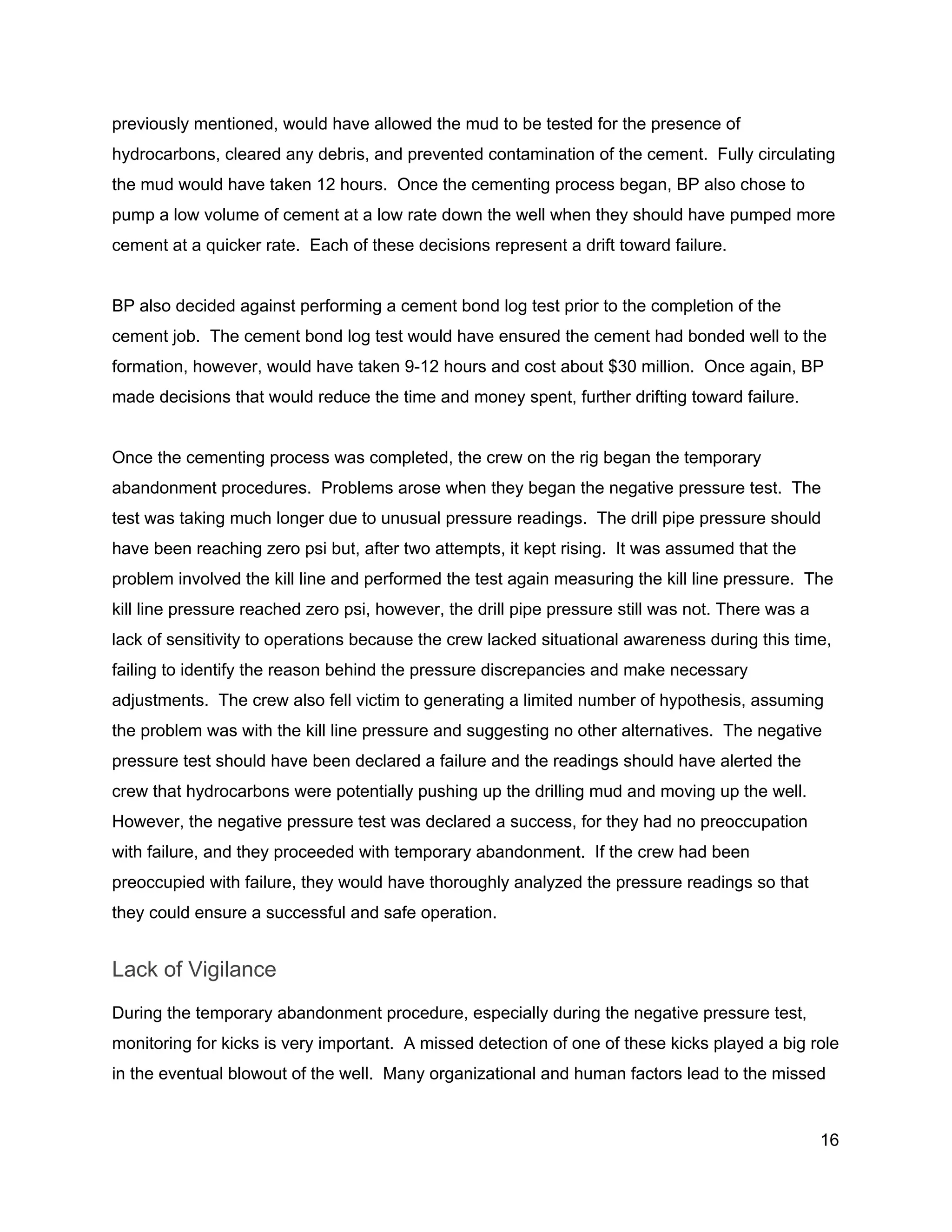  
previously mentioned, would have allowed the mud to be tested for the presence of 
hydrocarbons, cleared any debris, and prevented contamination of the cement.  Fully circulating 
the mud would have taken 12 hours.  Once the cementing process began, BP also chose to 
pump a low volume of cement at a low rate down the well when they should have pumped more 
cement at a quicker rate.  Each of these decisions represent a drift toward failure. 
 
BP also decided against performing a cement bond log test prior to the completion of the 
cement job.  The cement bond log test would have ensured the cement had bonded well to the 
formation, however, would have taken 9­12 hours and cost about $30 million.  Once again, BP 
made decisions that would reduce the time and money spent, further drifting toward failure. 
 
Once the cementing process was completed, the crew on the rig began the temporary 
abandonment procedures.  Problems arose when they began the negative pressure test.  The 
test was taking much longer due to unusual pressure readings.  The drill pipe pressure should 
have been reaching zero psi but, after two attempts, it kept rising.  It was assumed that the 
problem involved the kill line and performed the test again measuring the kill line pressure.  The 
kill line pressure reached zero psi, however, the drill pipe pressure still was not. There was a 
lack of sensitivity to operations because the crew lacked situational awareness during this time, 
failing to identify the reason behind the pressure discrepancies and make necessary 
adjustments.  The crew also fell victim to generating a limited number of hypothesis, assuming 
the problem was with the kill line pressure and suggesting no other alternatives.  The negative 
pressure test should have been declared a failure and the readings should have alerted the 
crew that hydrocarbons were potentially pushing up the drilling mud and moving up the well. 
However, the negative pressure test was declared a success, for they had no preoccupation 
with failure, and they proceeded with temporary abandonment.  If the crew had been 
preoccupied with failure, they would have thoroughly analyzed the pressure readings so that 
they could ensure a successful and safe operation. 
Lack of Vigilance 
During the temporary abandonment procedure, especially during the negative pressure test, 
monitoring for kicks is very important.  A missed detection of one of these kicks played a big role 
in the eventual blowout of the well.  Many organizational and human factors lead to the missed 
16 
 
