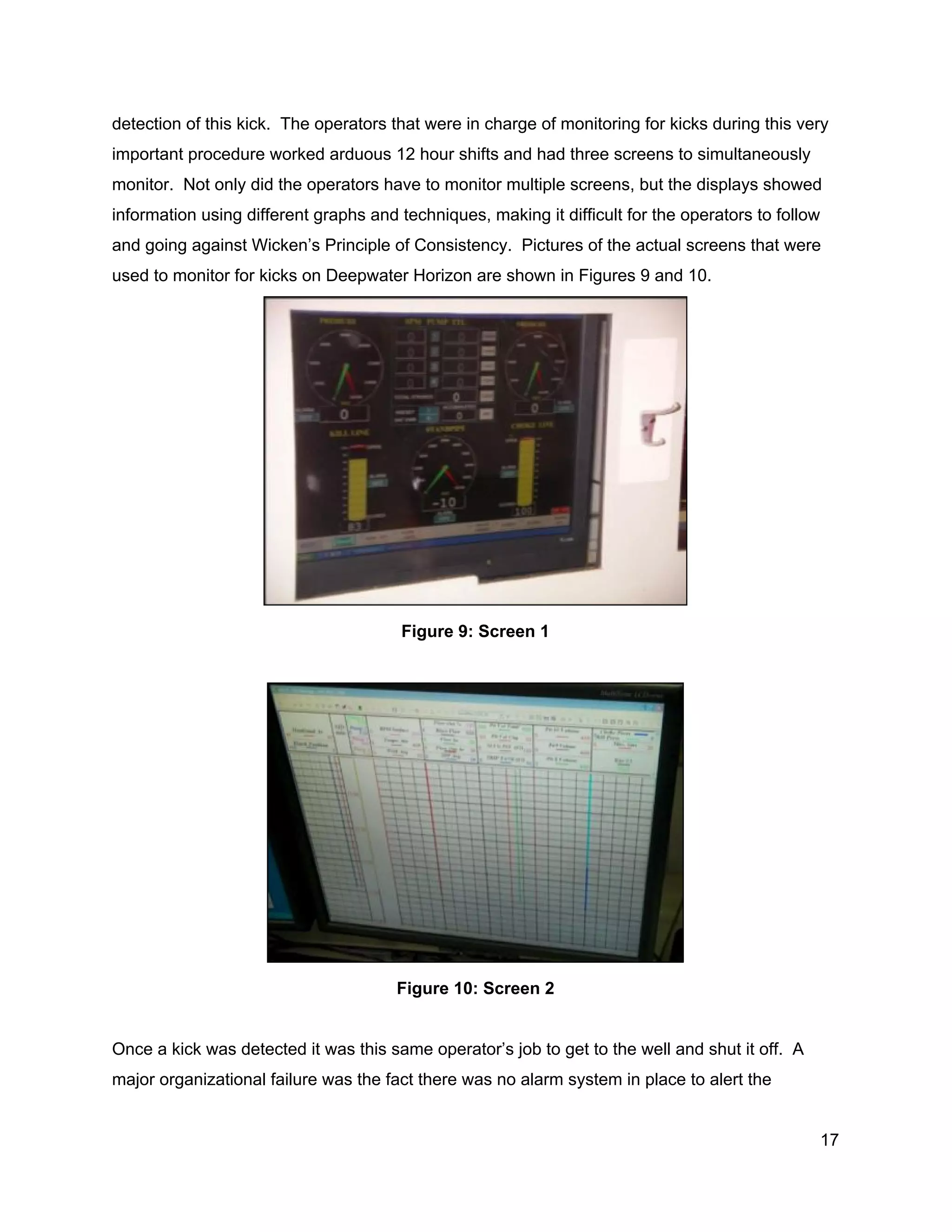  
detection of this kick.  The operators that were in charge of monitoring for kicks during this very 
important procedure worked arduous 12 hour shifts and had three screens to simultaneously 
monitor.  Not only did the operators have to monitor multiple screens, but the displays showed 
information using different graphs and techniques, making it difficult for the operators to follow 
and going against Wicken’s Principle of Consistency.  Pictures of the actual screens that were 
used to monitor for kicks on Deepwater Horizon are shown in Figures 9 and 10.  
 
Figure 9: Screen 1 
 
 
Figure 10: Screen 2 
 
Once a kick was detected it was this same operator’s job to get to the well and shut it off.  A 
major organizational failure was the fact there was no alarm system in place to alert the 
17 
 