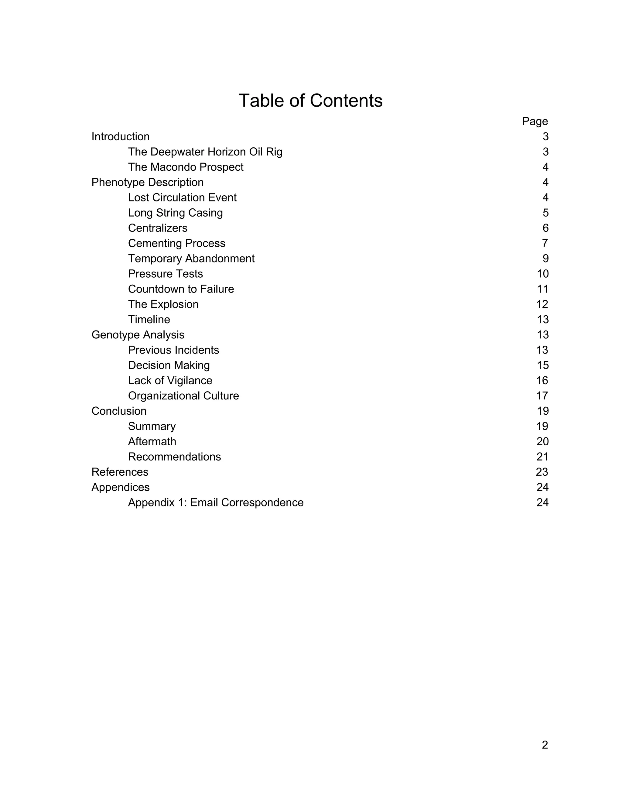  
 
Table of Contents 
Page 
Introduction 3 
The Deepwater Horizon Oil Rig 3 
The Macondo Prospect 4 
Phenotype Description 4 
Lost Circulation Event 4 
Long String Casing 5 
Centralizers 6 
Cementing Process 7 
Temporary Abandonment 9 
Pressure Tests 10 
Countdown to Failure 11 
The Explosion 12 
Timeline 13 
Genotype Analysis 13 
Previous Incidents 13 
Decision Making 15 
Lack of Vigilance 16 
Organizational Culture 17 
Conclusion 19 
Summary 19 
Aftermath 20 
Recommendations 21 
References 23 
Appendices 24 
Appendix 1: Email Correspondence 24 
 
 
 
 
 
 
 
 
 
2 
 