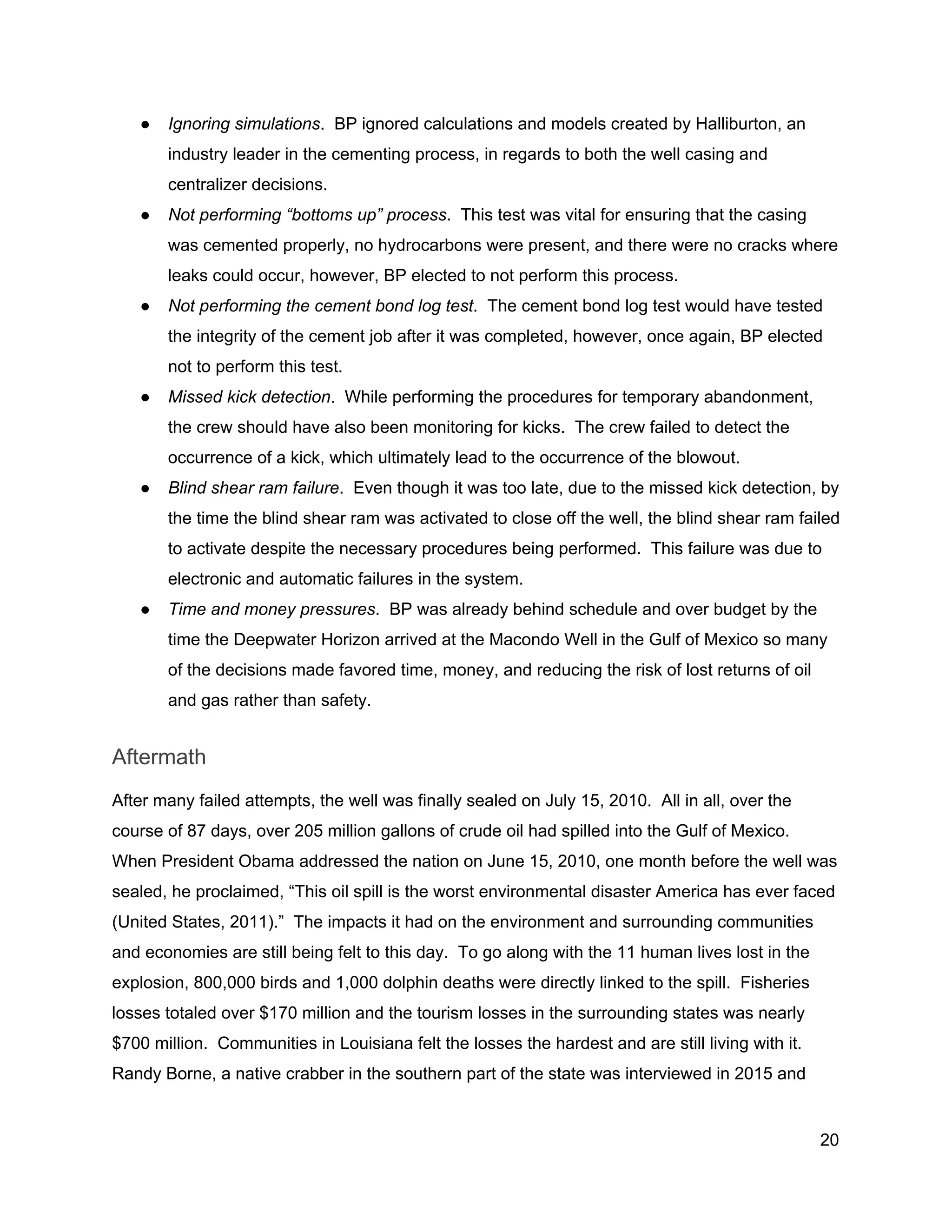  
● Ignoring simulations​.  BP ignored calculations and models created by Halliburton, an 
industry leader in the cementing process, in regards to both the well casing and 
centralizer decisions. 
● Not performing “bottoms up” process​.  This test was vital for ensuring that the casing 
was cemented properly, no hydrocarbons were present, and there were no cracks where 
leaks could occur, however, BP elected to not perform this process. 
● Not performing the cement bond log test​.  The cement bond log test would have tested 
the integrity of the cement job after it was completed, however, once again, BP elected 
not to perform this test. 
● Missed kick detection​.  While performing the procedures for temporary abandonment, 
the crew should have also been monitoring for kicks.  The crew failed to detect the 
occurrence of a kick, which ultimately lead to the occurrence of the blowout. 
● Blind shear ram failure​.  Even though it was too late, due to the missed kick detection, by 
the time the blind shear ram was activated to close off the well, the blind shear ram failed 
to activate despite the necessary procedures being performed.  This failure was due to 
electronic and automatic failures in the system. 
● Time and money pressures​.  BP was already behind schedule and over budget by the 
time the Deepwater Horizon arrived at the Macondo Well in the Gulf of Mexico so many 
of the decisions made favored time, money, and reducing the risk of lost returns of oil 
and gas rather than safety. 
Aftermath 
After many failed attempts, the well was finally sealed on July 15, 2010.  All in all, over the 
course of 87 days, over 205 million gallons of crude oil had spilled into the Gulf of Mexico. 
When President Obama addressed the nation on June 15, 2010, one month before the well was 
sealed, he proclaimed, “This oil spill is the worst environmental disaster America has ever faced 
(United States, 2011).”  The impacts it had on the environment and surrounding communities 
and economies are still being felt to this day.  To go along with the 11 human lives lost in the 
explosion, 800,000 birds and 1,000 dolphin deaths were directly linked to the spill.  Fisheries 
losses totaled over $170 million and the tourism losses in the surrounding states was nearly 
$700 million.  Communities in Louisiana felt the losses the hardest and are still living with it. 
Randy Borne, a native crabber in the southern part of the state was interviewed in 2015 and 
20 
 